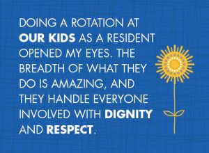 quote: Doing A rotation at Our Kids as a resident opened my eyes. The breadth of what they do is amazing, and they handle everyone involved with dignity and RESPECT.