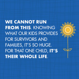 we cannot run from this. Knowing what Our Kids provides for survivors and families, it’s so huge. for that one child, It’s their whole life.
